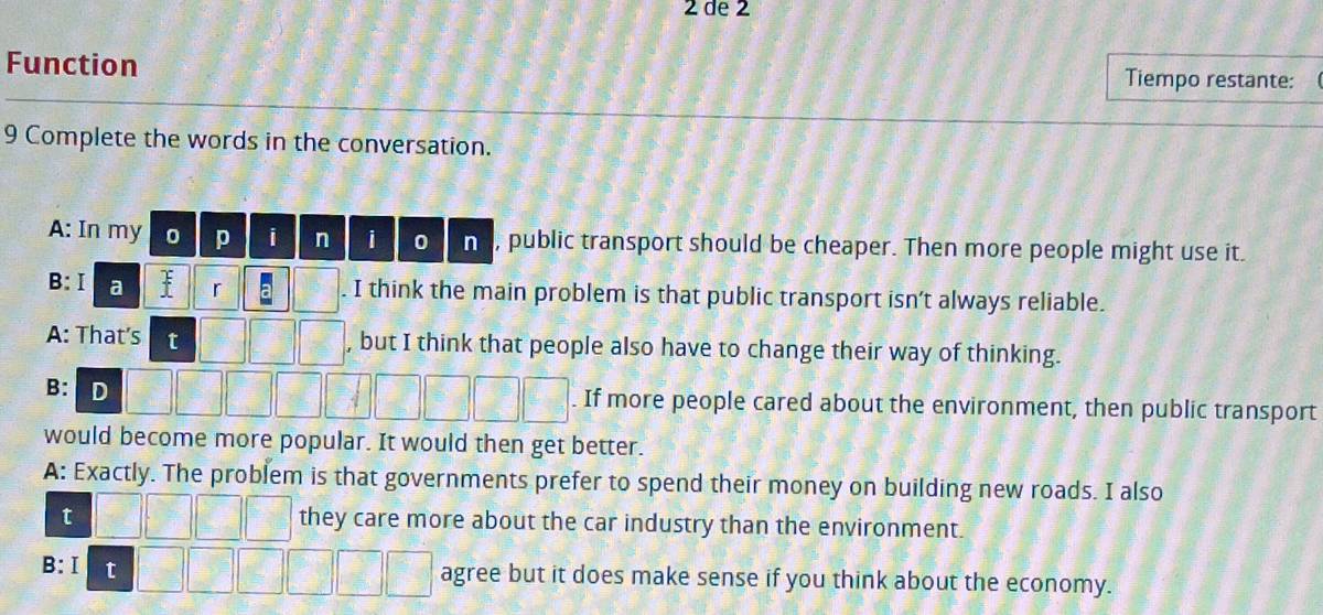 de 2
Function Tiempo restante:
9 Complete the words in the conversation.
A: In my 0 p i n 0 n , public transport should be cheaper. Then more people might use it.
B:Ⅰ a r . I think the main problem is that public transport isn’t always reliable.
A: That's t , but I think that people also have to change their way of thinking.
B: D
. If more people cared about the environment, then public transport
would become more popular. It would then get better.
A: Exactly. The problem is that governments prefer to spend their money on building new roads. I also
t they care more about the car industry than the environment.
B:Ⅰ t agree but it does make sense if you think about the economy.