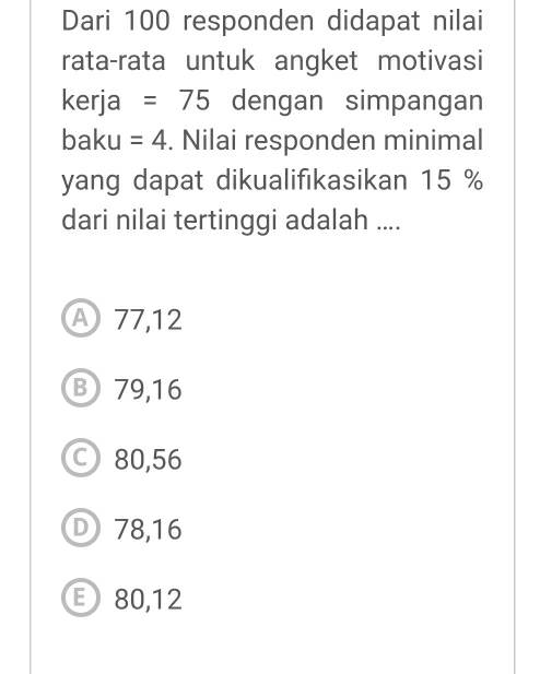 Dari 100 responden didapat nilai
rata-rata untuk angket motivasi
kerja =75 dengan simpangan
baku =4. Nilai responden minimal
yang dapat dikualifikasikan 15 %
dari nilai tertinggi adalah ....
A 77,12
B79, 16
80,56
D 78,16
E80, 12