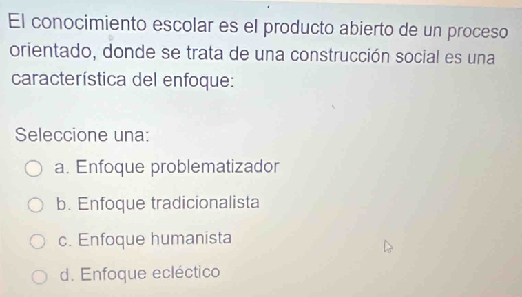 El conocimiento escolar es el producto abierto de un proceso
orientado, donde se trata de una construcción social es una
característica del enfoque:
Seleccione una:
a. Enfoque problematizador
b. Enfoque tradicionalista
c. Enfoque humanista
d. Enfoque ecléctico