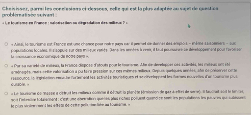 Choisissez, parmi les conclusions ci-dessous, celle qui est la plus adaptée au sujet de question 
problématisée suivant : 
« Le tourisme en France : valorisation ou dégradation des milieux ? » 
« Ainsi, le tourisme est France est une chance pour notre pays car il permet de donner des emplois - même saisonniers - aux 
populations locales. Il s'appuie sur des milieux variés. Dans les années à venir, il faut poursuivre ce développement pour favorises 
la croissance économique de notre pays ». 
« Par sa variété de milieux, la France dispose d'atouts pour le tourisme. Afin de développer ces activités, les milieux ont été 
aménagés, mais cette valorisation a pu faire pression sur ces mêmes milieux. Depuis quelques années, afin de préserver cette 
ressource, la législation encadre fortement les activités touristiques et se développent les formes nouvelles d'un tourisme plus 
durable. 
« Le tourisme de masse a détruit les milieux comme il détruit la planète (émission de gaz à effet de serre). Il faudrait soit le limiter, 
soit l'interdire totalement : c'est une aberration que les plus riches polluent quand ce sont les populations les pauvres qui subissent 
le plus violemment les effets de cette pollution liée au tourisme »