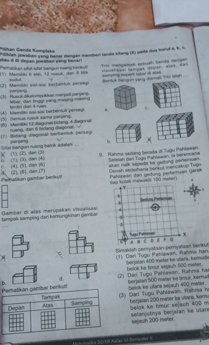 Pilihan Ganda Kompleks
Pilihlah jawaban yang benar dengan memberi tanda silang (X) pada dua huruf a, b, c,
atau d di depan jawaban yang benar!
Perhatikan sifat-sifat bangun ruang berikut!
Trio mengamati sebuah benda dengan
visualisasi tampak depan, atas, dan
(1) Memiliki 6 sisi, 12 rusuk, dan 8 titik
samping seperti tabel di atas.
sudut.
(2) Memiliki sisì-sisi berbentuk persegi Bentuk bangun yang diamati Trio ialah ....
panjang.
(3) Rusuk dikelompokkan menjadi panjang.
lebar, dan tinggi yang masing-masing
terdiri dari 4 ruas.
(4) Memiliki sisi-sisi berbentuk persegi. a.C
(5) Semua rusuk sama panjang.
(6) Memiliki 12 diagonal bidang, 4 diagonal
ruang, dan 6 bidang diagonal.
(7) Bidang diagonal berbentuk persegi
panjang. b
Sifat bangun ruang balok adalah ....
(1), (2), dan (3)
b. (1), (3), dan (4) 9. Rahma sedang berada di Tugu Pahlawan.
c. (4), (5), dan (6) Setelah dari Tugu Pahlawan, ia berencana
akan naik sepeda ke gedung pertemuan.
(2), (6), dan (7)
Peratikan gambar berikut! Denah sederhana berikut mencakup Tugu
Pahlawan dan gedung pertemuan (jarak
tiap kotak mewakili 100 meter).
Gambar di atas merupakan visualisasi
tampak samping dari kemungkinan gambar
. . ,.
Simaklah pernyataan-pe berikut
(1) Dari Tugu Pahlawan, Rahma haru
berjalan 400 meter ke utara, kemudia
belok ke timur sejauh 500 meter.
d.
(2) Dari Tugu Pahlawan, Rahma har
b.
t! berjalan 500 meter ke timur, kemud
belok ke utara sejauh 400 meter.
3) Dari Tugu Pahlawan, Rahma ha
berjalan 200 meter ke utara, kemu
belok ke timur sejauh 400 m
selanjutnya berjalan ke utara
sejauh 200 meter.
Matematika SD/MI Kelas VI Semester II