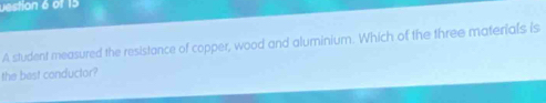 vestion 6 of 15 
A student measured the resistance of copper, wood and aluminium. Which of the three materials is 
the bast conductor?