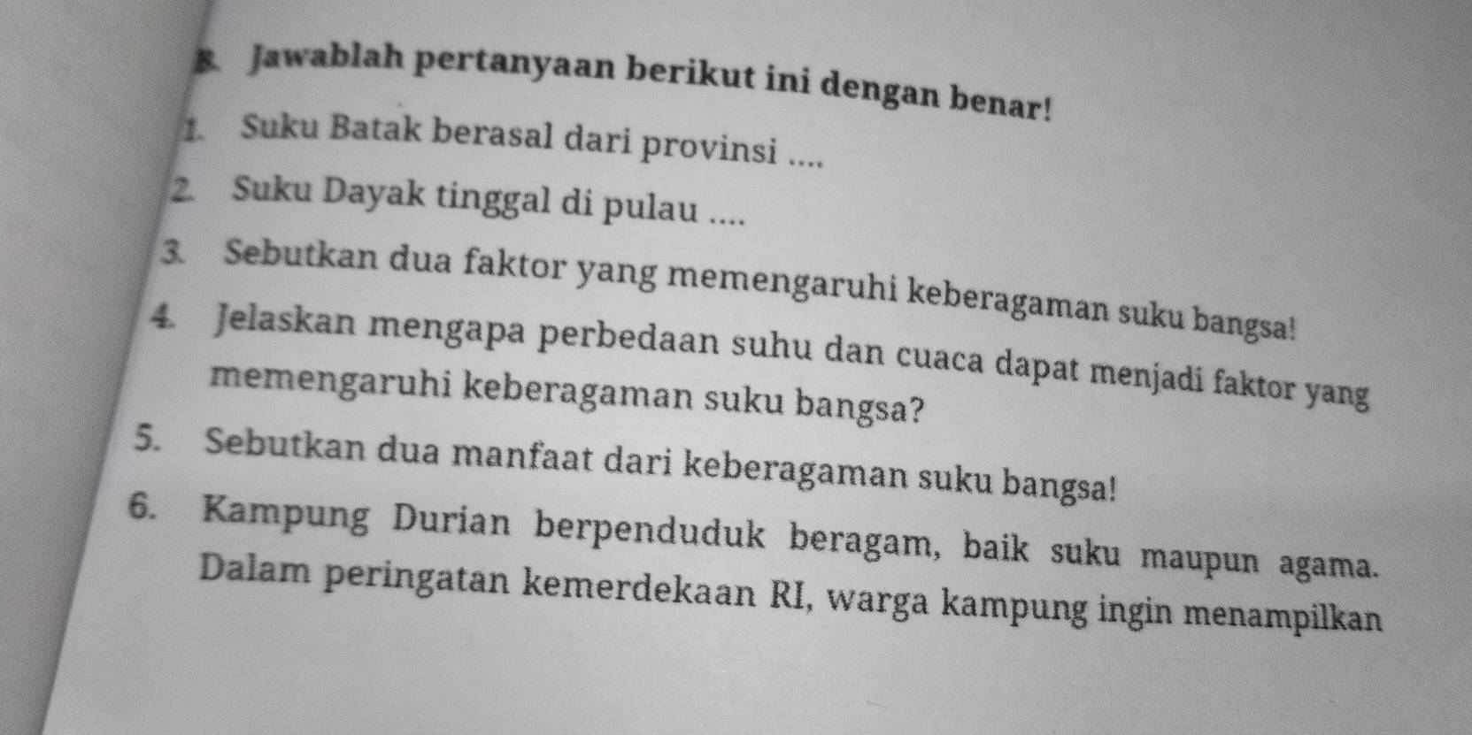 Jawablah pertanyaan berikut ini dengan benar! 
1. Suku Batak berasal dari provinsi .... 
2. Suku Dayak tinggal di pulau .... 
3. Sebutkan dua faktor yang memengaruhi keberagaman suku bangsa! 
4. Jelaskan mengapa perbedaan suhu dan cuaca dapat menjadí faktor yang 
memengaruhi keberagaman suku bangsa? 
5. Sebutkan dua manfaat dari keberagaman suku bangsa! 
6. Kampung Durian berpenduduk beragam, baik suku maupun agama. 
Dalam peringatan kemerdekaan RI, warga kampung ingin menampilkan