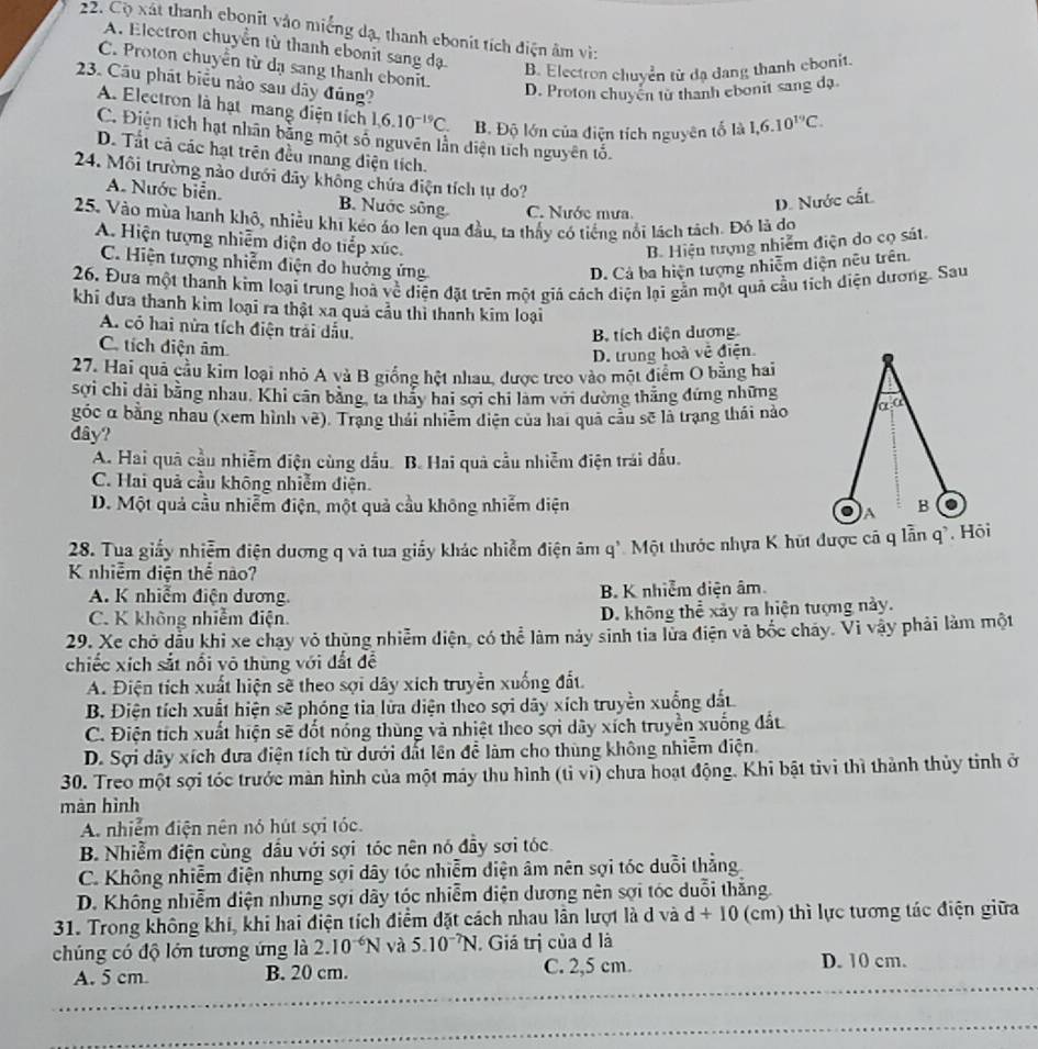 Cộ xát thanh ebonit vào miếng dạ, thanh ebonit tích điện âm vì:
A. Electron chuyển từ thanh ebonit sang dạ
C. Proton chuyển từ dạ sang thanh ebonit.
B. Electron chuyển từ đạ dang thanh chonit.
23. Cầu phát biểu nào sau dây đúng?
D. Proton chuyển tử thanh ebonit sang dạ
A. Electron là hạt mang điện tích 1,6.10^(-19)C. B. Độ lớn của điện tích nguyên tố là 1,6.10^(19)C.
C. Điện tích hạt nhân bằng một số nguyên lần diện tích nguyên tố.
D. Tất cả các hạt trên đều mang diện tích.
24. Môi trường nào dưới đãy không chứa điện tích tự do?
A. Nước biển. B. Nước sông C. Nước mưa
D. Nước cất
25. Vào mùa hanh khô, nhiều khi kéo áo len qua đầu, ta thấy có tiếng nổi lách tách. Đó là do
A. Hiện tượng nhiễm diện do tiếp xúc.  B. Hiện tượng nhiễm điện do cọ sát.
C. Hiện tượng nhiễm điện do hưởng ứng D. Cả ba hiện tượng nhiễm diện nêu trên.
26, Đưa một thanh kim loại trung hoà về diện đặt trên một giả cách diện lại gần một quả cầu tích diện dương. Sau
khi đưa thanh kim loại ra thật xa quả cầu thì thanh kim loại
A. có hai nửa tích điện trải dấu.
B tích diện dương
C. tích điện âm
D. trung hoà về điện
27. Hai quả cầu kim loại nhỏ A và B giống hệt nhau, được treo vào một điểm O bằng hai
sợi chỉ dài bằng nhau, Khi căn bằng, ta thảy hai sợi chi làm với dường thăng đứng những alpha :alpha
góc α bằng nhâu (xem hình về). Trạng thái nhiêm diễn của hai quả cầu sẽ là trạng thái nào
đây?
A. Hai quả cầu nhiễm điện cùng dầu. B. Hai quả cầu nhiễm điện trái đấu.
C. Hai quả cầu không nhiễm điện.
D. Một quả cầu nhiễm điện, một quả cầu không nhiễm diện B
A
28. Tua giấy nhiễm điện dương q và tua giấy khác nhiễm điện âm q'. Một thước nhựa K hút được cã q lẫn qì. Hôi
K nhiễm diện thể nào?
A. K nhiễm điện dương B. K nhiễm diện âm
C. K không nhiễm điện. D. không thể xảy ra hiện tượng này.
29. Xe chở dầu khi xe chạy vỏ thùng nhiễm điện, có thể làm này sinh tia lửa điện và bốc chảy. Vi vậy phải làm một
chiếc xích sắt nổi vô thùng với đất đề
A. Điện tích xuất hiện sẽ theo sợi dây xích truyền xuống đất.
B. Điện tích xuất hiện sẽ phóng tia lửa diện theo sợi dãy xích truyền xuống đất
C. Điện tích xuất hiện sẽ đốt nóng thùng và nhiệt theo sợi dây xích truyền xuống đất
D. Sợi dây xích đưa điện tích từ dưới đất lên để làm cho thùng không nhiễm điện
30. Treo một sợi tóc trước màn hình của một máy thu hình (tỉ vi) chưa hoạt động. Khi bật tivi thì thành thủy tỉnh ở
màn hình
A. nhiễm điện nên nó hút sợi tóc.
B. Nhiễm điện cùng dầu với sợi tóc nên nó đầy sơi tóc
C. Không nhiễm điện nhưng sợi dây tóc nhiễm diện âm nên sợi tóc duỗi thẳng
D. Không nhiễm điện nhưng sợi dây tóc nhiễm diện dương nên sợi tóc duỗi thắng.
31. Trong không khi, khi hai điện tích điểm đặt cách nhau lần lượt là d và d+10 (cm) thì lực tương tác điện giữa
chúng có độ lớn tương ứng là 2.10^(-6)N và 5.10^(-7)N. Giá trị của đ là
_
A. 5 cm B. 20 cm. C. 2,5 cm. D. 10 cm.
_