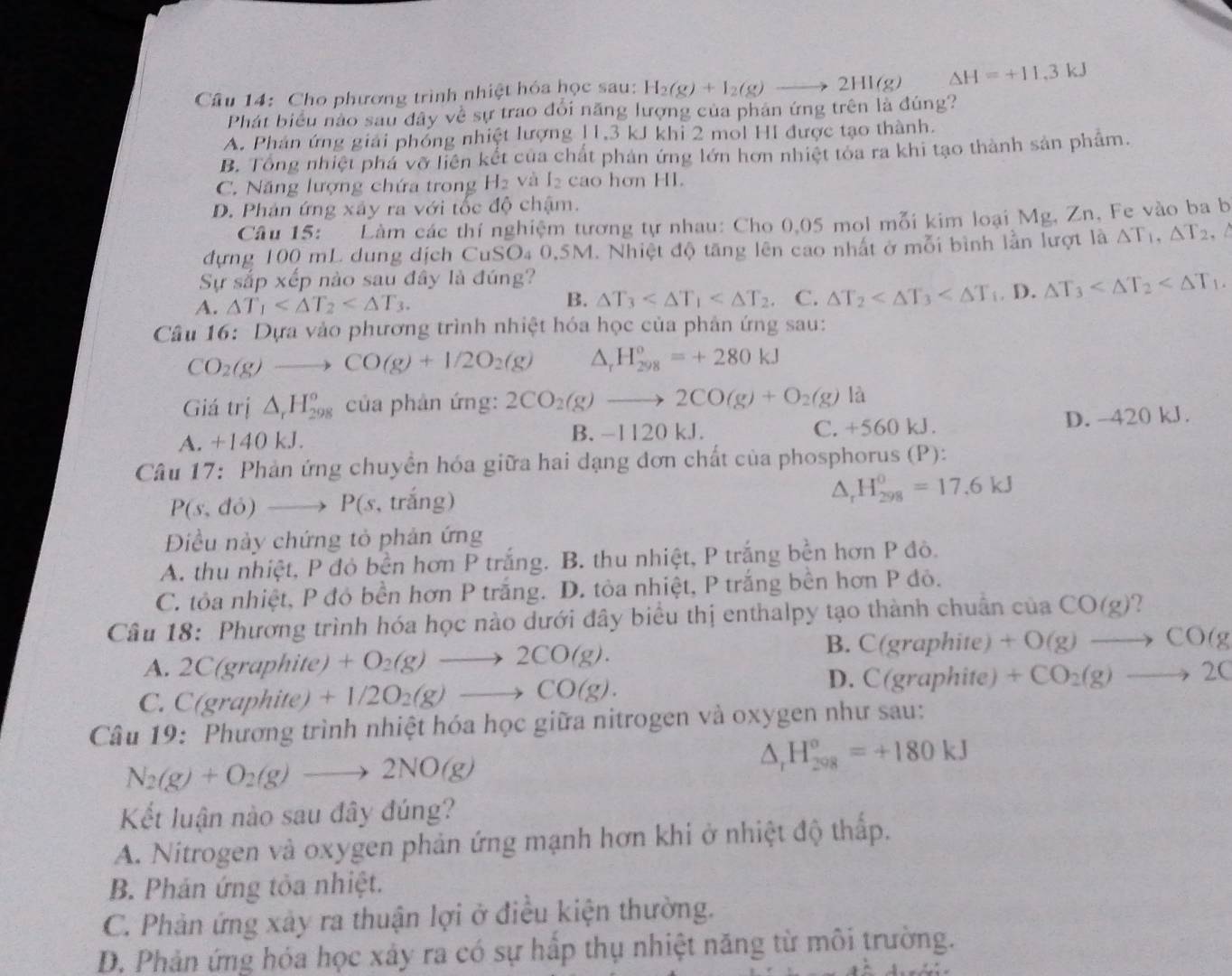 Cho phương trình nhiệt hóa học sau: H_2(g)+I_2(g)to 2HI(g) Delta H=+11.3kJ
Phát biểu nào sau đây về sự trao đổi năng lượng của phản ứng trên là đúng?
A. Phán ứng giải phống nhiệt lượng 11,3 kJ khỉ 2 mol HI được tạo thành.
B. Tổng nhiệt phá vỡ liên kết của chất phản ứng lớn hơn nhiệt tỏa ra khi tạo thành sản phẩm.
C. Năng lượng chứa trong H_2 và I_2 cao hơn HI.
D. Phản ứng xây ra với tốc độ chậm.
Câu 15: Làm các thí nghiệm tương tự nhau: Cho 0,05 mol mỗi kim loại Mg, Zn, Fe vào ba b
đựng 100 mL dung dịch C _1SO_4( 0.5M. Nhiệt độ tăng lên cao nhất ở mỗi bình lần lượt là △ T_1,△ T_2.
Sự sắp xếp nào sau đây là đúng?
A. △ T_1 △ T_3 . C. △ T_2 D. △ T_3
B.
Câu 16: Dựa vào phương trình nhiệt hóa học của phản ứng sau:
CO_2(g)to CO(g)+1/2O_2(g) △ _rH_(298)^o=+280kJ
Giá trị △ _rH_(298)^o của phản ứng: 2CO_2(g)to 2CO(g)+O_2(g) là
A. +140 kJ. B. -1120 kJ. C. +560 kJ. D. -420 kJ.
Câu 17: Phản ứng chuyền hóa giữa hai dạng đơn chất của phosphorus (P):
P(s,do)to P(s , trắng)
△ _rH_(298)^0=17.6kJ
Điều này chứng tỏ phản ứng
A. thu nhiệt, P đỏ bền hơn P trắng. B. thu nhiệt, P trắng bền hơn P đô.
C. tỏa nhiệt, P đỏ bền hơn P trắng. D. tòa nhiệt, P trắng bền hơn P đỏ.
Câu 18: Phương trình hóa học nào dưới đây biểu thị enthalpy tạo thành chuẩn của CO(g) 2
B.
A. 2C(graphite) +O_2(g)to 2CO(g). C(graphite)+O(g)to CO(g
D. C(graphi (e)
C. C(graphite) +1/2O_2(g)to CO(g). +CO_2(g)to 2C
Câu 19: Phương trình nhiệt hóa học giữa nitrogen và oxygen như sau:
N_2(g)+O_2(g)to 2NO(g)
△ _r H_(298)^o=+180kJ
Kết luận nào sau đây đúng?
A. Nitrogen và oxygen phản ứng mạnh hơn khi ở nhiệt độ thấp.
B. Phản ứng tỏa nhiệt.
C. Phản ứng xảy ra thuận lợi ở điều kiện thường.
D. Phản ứng hóa học xây ra có sự hấp thụ nhiệt năng từ môi trường.