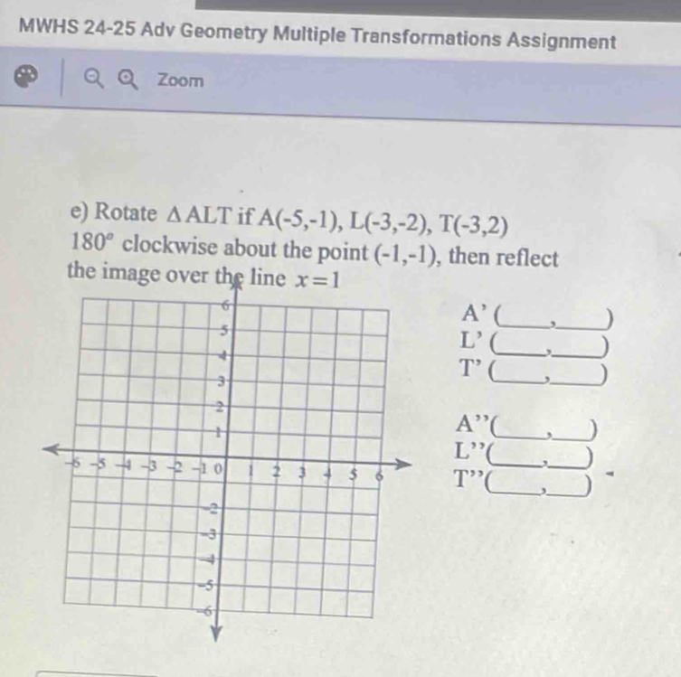 MWHS 24-25 Adv Geometry Multiple Transformations Assignment
Zoom
e) Rotate △ ALT if A(-5,-1),L(-3,-2),T(-3,2)
180° clockwise about the point (-1,-1) , then reflect
the image over the line
A' (_ ,_ )
L' _ ,_ )
T' (_
_)
A'' _,_ )
L'' C , )
T''' __,__