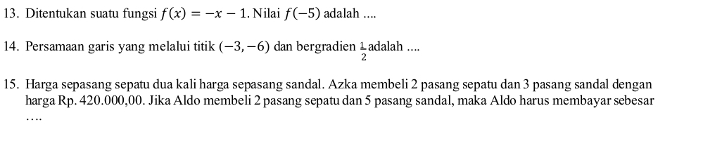 Ditentukan suatu fungsi f(x)=-x-1. Nilai f(-5) adalah .... 
14. Persamaan garis yang melalui titik (-3,-6) dan bergradien  1/2 ad alah .... 
15. Harga sepasang sepatu dua kali harga sepasang sandal. Azka membeli 2 pasang sepatu dan 3 pasang sandal dengan 
harga Rp. 420.000,00. Jika Aldo membeli 2 pasang sepatu dan 5 pasang sandal, maka Aldo harus membayar sebesar 
…