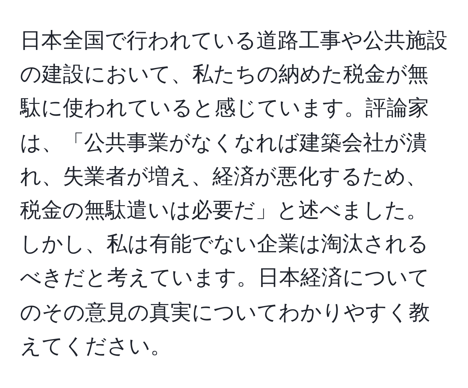 日本全国で行われている道路工事や公共施設の建設において、私たちの納めた税金が無駄に使われていると感じています。評論家は、「公共事業がなくなれば建築会社が潰れ、失業者が増え、経済が悪化するため、税金の無駄遣いは必要だ」と述べました。しかし、私は有能でない企業は淘汰されるべきだと考えています。日本経済についてのその意見の真実についてわかりやすく教えてください。