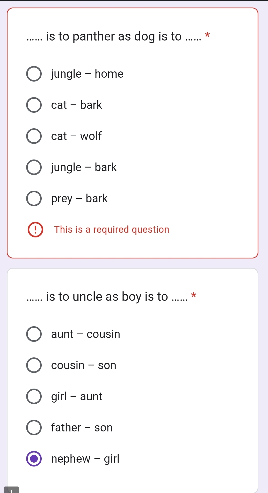 ….. is to panther as dog is to ...... *
jungle - home
cat - bark
cat - wolf
jungle - bark
prey - bark
1 This is a required question
_…. is to uncle as boy is to ...... *
aunt - cousin
cousin - son
girl - aunt
father - son
nephew - girl