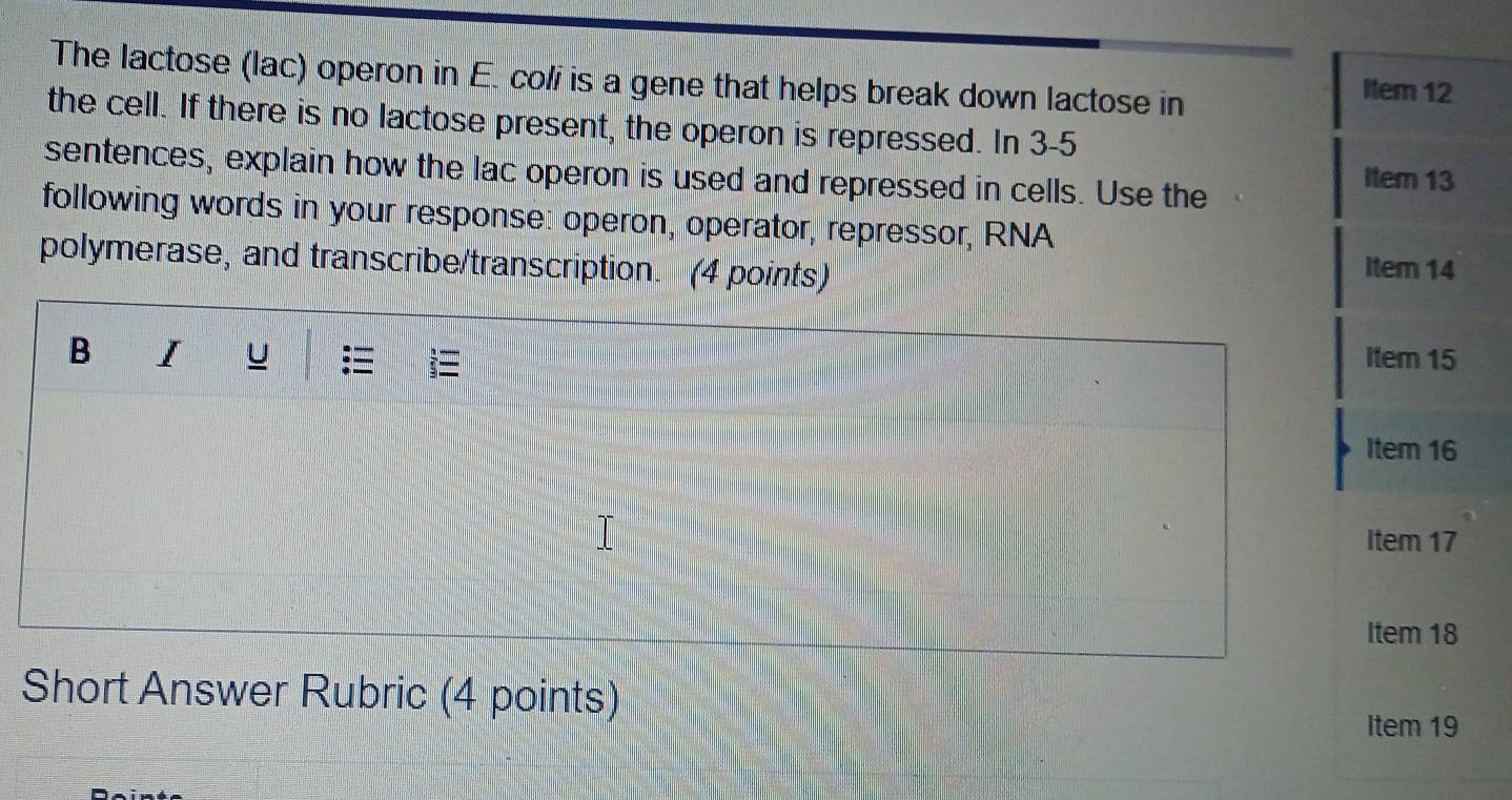 The lactose (lac) operon in E. coli is a gene that helps break down lactose in 
Item 12
the cell. If there is no lactose present, the operon is repressed. In 3-5 
sentences, explain how the lac operon is used and repressed in cells. Use the Item 13 
following words in your response: operon, operator, repressor, RNA 
polymerase, and transcribe/transcription. (4 points) Iter 14 
B I u Item 15 
Item 16 
Item 17 
Item 18 
Short Answer Rubric (4 points) 
Item 19