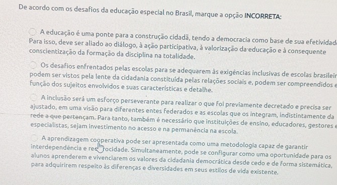 De acordo com os desafios da educação especial no Brasil, marque a opção INCORRETA:
A educação é uma ponte para a construção cidadã, tendo a democracia como base de sua efetividado
Para isso, deve ser aliado ao diálogo, à ação participativa, à valorização da educação e à consequente
conscientização da formação da disciplina na totalidade.
Os desafios enfrentados pelas escolas para se adequarem às exigências inclusivas de escolas brasileir
podem ser vistos pela lente da cidadania constituída pelas relações sociais e, podem ser compreendidos e
função dos sujeitos envolvidos e suas características e detalhe.
A inclusão será um esforço perseverante para realizar o que foi previamente decretado e precisa ser
ajustado, em uma visão para diferentes entes federados e as escolas que os integram, indistintamente da
rede a que pertençam. Para tanto, também é necessário que instituições de ensino, educadores, gestores e
especialistas, sejam investimento no acesso e na permanência na escola.
A aprendizagem cooperativa pode ser apresentada como uma metodologia capaz de garantir
interdependência e res '''rocidade. Simultaneamente, pode se configurar como uma oportunidade para os
alunos aprenderem e vivenciarem os valores da cidadania democrática desde cedo e de forma sistemática,
para adquirirem respeito às diferenças e diversidades em seus estilos de vida existente.