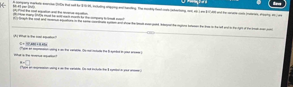 Points; 0 of 5 
Save
$8.45 per DVD. 
A company markets exercise DVDs that sell for $19.95, including shipping and handling. The monthly fixed costs (advertising, rent, etc.) are $17,480 and the variable costs (materials, shipping, etc.) are 
(A) Find the cost equation and the revenue equation. 
(B) How many DVDs must be sold each month for the company to break even? 
(C) Graph the cost and revenue equations in the same coordinate system and show the break-even point. Interpret the regions between the lines to the left and to the right of the break-even point 
(A) What is the cost equation?
C=17,480+8.45x
(Type an expression using x as the variable. Do not include the $ symbol in your answer.) 
What is the revenue equation?
R=□
(Type an expression using x as the variable. Do not include the $ symbol in your answer.)