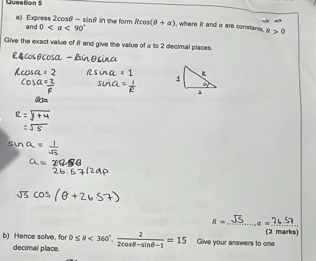 Express 2cos θ -sin θ in the form Rcos (θ +alpha ) , where R and α are constants, R>0
and 0 <90°
Give the exact value of R and give the value of α to 2 decimal places. 
_ R=
alpha = _ 
(2 marks) 
b) Hence solve, for 0≤ θ <360°,  2/2cos θ -sin θ -1 =15 Give your answers to one 
decimal place.