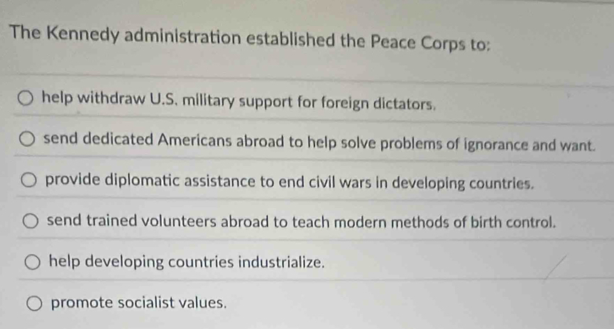 The Kennedy administration established the Peace Corps to:
help withdraw U.S. military support for foreign dictators.
send dedicated Americans abroad to help solve problems of ignorance and want.
provide diplomatic assistance to end civil wars in developing countries.
send trained volunteers abroad to teach modern methods of birth control.
help developing countries industrialize.
promote socialist values.