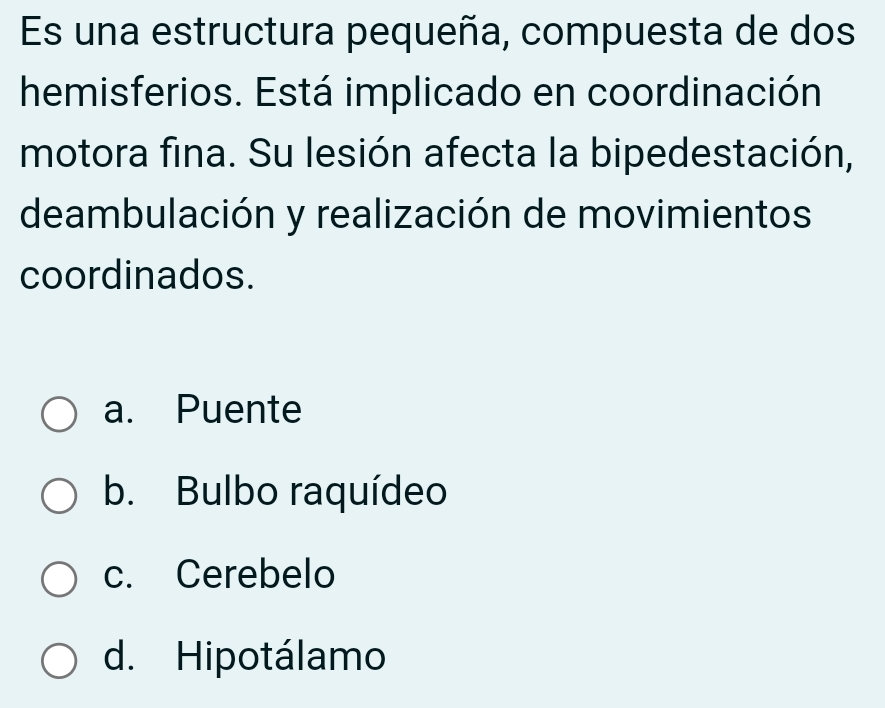 Es una estructura pequeña, compuesta de dos
hemisferios. Está implicado en coordinación
motora fina. Su lesión afecta la bipedestación,
deambulación y realización de movimientos
coordinados.
a. Puente
b. Bulbo raquídeo
c. Cerebelo
d. Hipotálamo