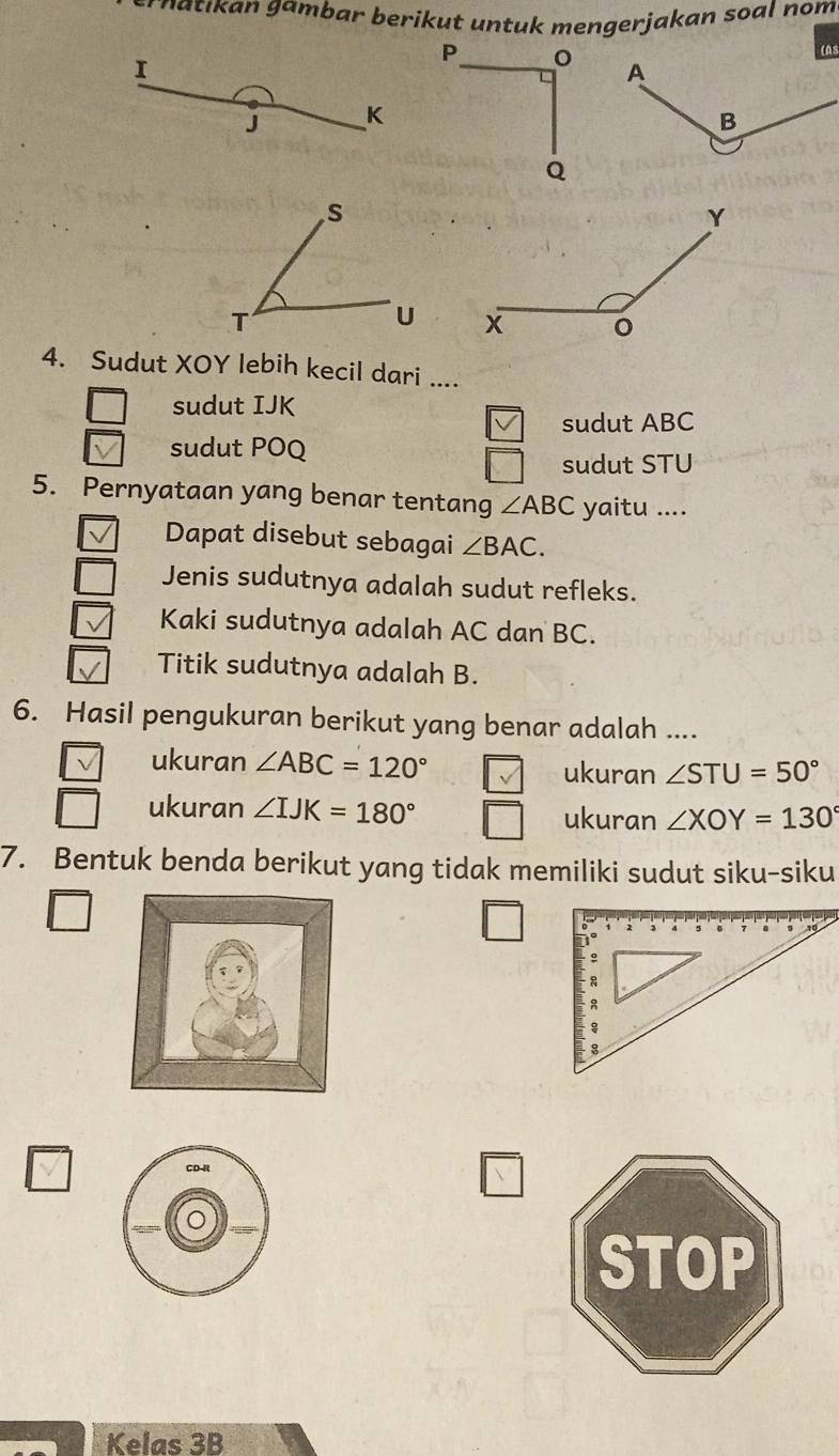 matıkan gambar berikut untuk mengerjakan soal nom 
I
J K

4. Sudut XOY lebih kecil dari ....
sudut IJK
sudut ABC
sudut POQ
sudut STU
5. Pernyataan yang benar tentang ∠ ABC yaitu ....
Dapat disebut sebagai ∠ BAC. 
Jenis sudutnya adalah sudut refleks.
Kaki sudutnya adalah AC dan BC.
Titik sudutnya adalah B.
6. Hasil pengukuran berikut yang benar adalah ....
ukuran ∠ ABC=120° ukuran ∠ STU=50°
ukuran ∠ IJK=180° ukuran ∠ XOY=130°
7. Bentuk benda berikut yang tidak memiliki sudut siku-siku
Kelas 3B