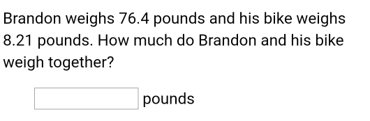 Brandon weighs 76.4 pounds and his bike weighs
8.21 pounds. How much do Brandon and his bike 
weigh together?
□ pounds