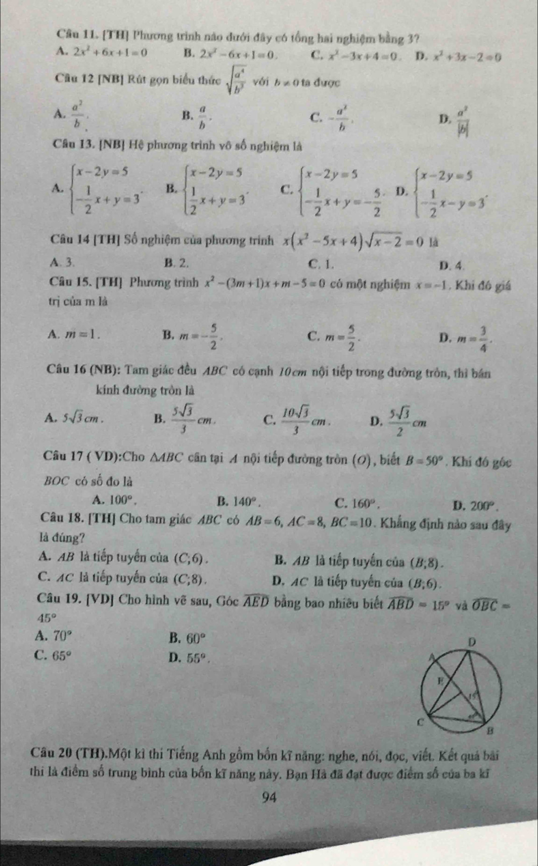 Cầu 11. [TH] Phương trình nào dưới đây có tổng hai nghiệm bằng 3?
A. 2x^2+6x+1=0 B. 2x^2-6x+1=0. C. x^2-3x+4=0 D. x^2+3x-2=0
Câu 12 [NB] Rút gọn biểu thức sqrt(frac a^4)b^3 vái b!= 0 ta được
A.  a^2/b .  a/b . - a^2/b .  a^2/|b| 
B.
C.
D.
Câu 13. [NB] Hệ phương trình vô số nghiệm là
A. beginarrayl x-2y=5 - 1/2 x+y=3endarray. . B. beginarrayl x-2y=5  1/2 x+y=3endarray. . C. beginarrayl x-2y=5 - 1/2 x+y=- 5/2 endarray. D. beginarrayl x-2y=5 - 1/2 x-y=3endarray. .
Câu 14 [TH] Số nghiệm của phương trình x(x^2-5x+4)sqrt(x-2)=0 là
A. 3. B. 2. C. 1. D. 4.
Câu 15. [TH] Phương trình x^2-(3m+1)x+m-5=0 có một nghiệm x=-1 , Khi đó giá
trị của m là
A. m=1. B. m=- 5/2 , C. m= 5/2 . D. m= 3/4 .
Câu 16 (NB): Tam giác đều ABC có cạnh 10cm nội tiếp trong đường tròn, thì bán
kính đường tròn là
A. 5sqrt(3)cm. B.  5sqrt(3)/3 cm. C.  10sqrt(3)/3 cm. D.  5sqrt(3)/2 cm
Câu 17 ( VD):Cho △ ABC cân tại A nội tiếp đường tròn (O), biết B=50°. Khí đó gốc
BOC có số đo là
A. 100°. B. 140°. C. 160°, D. 200°.
Câu 18. [TH] Cho tam giác ABC có AB=6,AC=8,BC=10. Khẳng định nào sau đây
là đúng?
A. AB là tiếp tuyển của (C;6). B. AB là tiếp tuyến của (B;8).
C. AC là tiếp tuyến của (C;8). D. AC là tiếp tuyến của (B;6).
Câu 19. [VD] Cho hình vẽ sau, Góc widehat AED bằng bao nhiều biết widehat ABD=15° yà widehat OBC=
45°
A. 70° B. 60°
C. 65° D. 55°.
Câu 20 (TH).Một kỉ thí Tiếng Anh gồm bốn kĩ năng: nghe, nói, đọc, viết. Kết quả bài
thi là điểm số trung bình của bốn kĩ năng này. Bạn Hà đã đạt được điểm số của ba kĩ
94