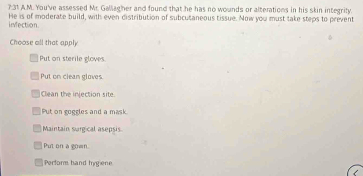 angle 3 1 A.M. You've assessed Mr. Gallagher and found that he has no wounds or alterations in his skin integrity.
He is of moderate build, with even distribution of subcutaneous tissue. Now you must take steps to prevent
infection
Choose all that apply
Put on sterile gloves.
Put on clean gloves.
Clean the injection site.
Put on goggles and a mask.
Maintain surgical asepsis.
Put on a gown.
Perform hand hygiene