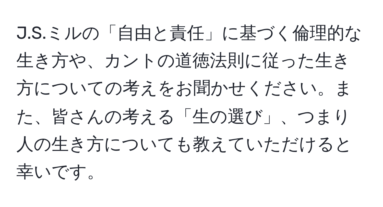 ミルの「自由と責任」に基づく倫理的な生き方や、カントの道徳法則に従った生き方についての考えをお聞かせください。また、皆さんの考える「生の選び」、つまり人の生き方についても教えていただけると幸いです。