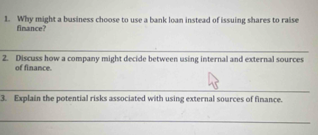 Why might a business choose to use a bank loan instead of issuing shares to raise 
finance? 
2. Discuss how a company might decide between using internal and external sources 
of finance. 
3. Explain the potential risks associated with using external sources of finance.