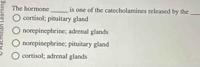 The hormone _is one of the catecholamines released by the_
cortisol; pituitary gland
norepinephrine; adrenal glands
norepinephrine; pituitary gland
cortisol; adrenal glands