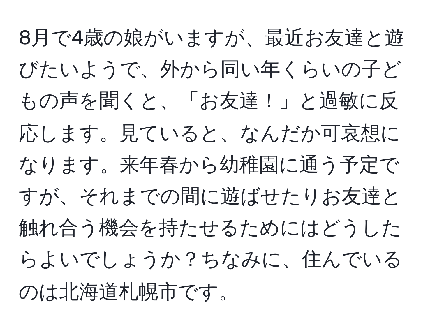 8月で4歳の娘がいますが、最近お友達と遊びたいようで、外から同い年くらいの子どもの声を聞くと、「お友達！」と過敏に反応します。見ていると、なんだか可哀想になります。来年春から幼稚園に通う予定ですが、それまでの間に遊ばせたりお友達と触れ合う機会を持たせるためにはどうしたらよいでしょうか？ちなみに、住んでいるのは北海道札幌市です。