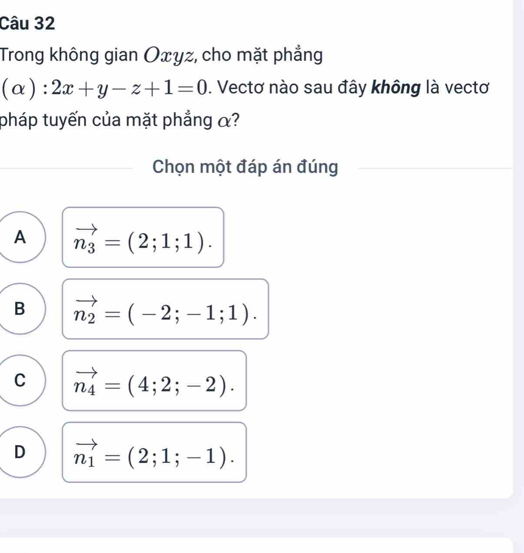 Trong không gian Oxyz, cho mặt phẳng
(alpha ):2x+y-z+1=0. Vectơ nào sau đây không là vectơ
pháp tuyến của mặt phẳng α?
Chọn một đáp án đúng
A vector n_3=(2;1;1).
B vector n_2=(-2;-1;1).
C vector n_4=(4;2;-2).
D vector n_1=(2;1;-1).