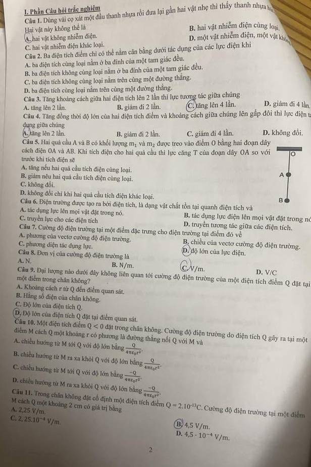 Phần Câu hỏi trắc nghiệm
Câu 1. Dùng vài cọ xát một đầu thanh nhựa rồi đưa lại gần hai vật nhẹ thì thấy thanh nhựa b
Hai vật này không thể là B. hai vật nhiễm điện cùng loại
A. hai vật không nhiễm điện.
D. một vật nhiễm điện, một vật khía
C. hai vật nhiễm điện khác loại.
Câu 2. Ba điện tích điểm chỉ có thể nằm cân bằng dưới tác dụng của các lực điện khi
A. ba điện tích cùng loại nằm ở ba đinh của một tam giác đều.
B. ba điện tích không cùng loại nằm ở ba đỉnh của một tam giác đều.
C. ba điện tích không cùng loại nằm trên cùng một đường thắng.
D. ba điện tích cùng loại nằm trên cùng một đường thắng.
Câu 3. Tăng khoảng cách giữa hai điện tích lên 2 lần thi lực tương tác giữa chúng
A. tăng lên 2 lần, B. giám đi 2 lần. C. tăng lên 4 lần. D. giám đi 4 lần
Câu 4. Tăng đồng thời độ lớn của hai điện tích điểm và khoảng cách giữa chúng lên gấp đôi thì lực điện từ
dụng giữa chúng
A, tăng lên 2 lần. B. giảm đi 2 lần. C. giảm đi 4 lần. D. không đổi,
Câu 5. Hai quả cầu A và B có khổi lượng m_1 và m_2 được treo vào điểm O bằng hai đoạn dây
cách điện OA và AB. Khi tích điện cho hai quả cầu thì lực căng T của đoạn dây OA so với
trước khi tích điện sẽ
A. tăng nếu hai quả cầu tích điện cùng loại. A
B. giảm nêu hai quả cầu tích điện cùng loại.
C. không đổi,
D. không đổi chỉ khi hai quả cầu tích điện khác loại. B
Câu 6. Điện trường được tạo ra bởi điện tích, là dạng vật chất tồn tại quanh điện tích và
A. tác dụng lực lên mọi vật đật trong nó. B. tác dụng lực điện lên mọi vật đặt trong nó
C. truyền lực cho các điện tích D. truyền tương tác giữa các điện tích.
Cầu 7. Cường độ điện trường tại một điểm đặc trưng cho điện trường tại điểm đó về
A. phương của vectơ cường độ điện trường. B chiều của vectơ cường độ điện trường.
C. phương diện tác dụng lực. D. độ lớn của lực điện.
Câu 8. Đơn vị của cường độ điện trường là
A. N.
B. N/m. C/V/m. D. V/C
Câu 9. Đại lượng nào dưới đây không liên quan tới cường độ điện trường của một điện tích điểm Q đặt tại
một điểm trong chân không?
A. Khoảng cách r từ Q đến điểm quan sát.
B. Hãng số điện của chân không.
C. Độ lớn của điện tích Q.
Độ Độ lớn của điện tích Q đặt tại điểm quan sát.
Câu 10. Một điện tích điểm Q<0</tex> đặt trong chân không. Cường độ điện trường do điện tích Q gây ra tại một
điểm M cách Q một khoảng r có phương là đường thẳng nối Q với M và
A. chiều hướng từ M tới Q với độ lớn bằng frac Q4π varepsilon _0r^2.
B. chiều hướng từ M ra xa khỏi Q với độ lớn bằng frac Q4π varepsilon _0r^2.
C. chiều hướng từ M tới Q với độ lớn bằng frac -Q4π varepsilon _0r^2.
D. chiếu hướng từ M ra xa khỏi Q với độ lớn bằng frac -Q4π varepsilon _0r^2.
Câu 11. Trong chân không đặt cổ định một điện tích điểm
M cách Q một khoảng 2 cm có giá trị bằng Q=2.10^(-13)C Cường độ điện trường tại một điểm
A. 2,25 V/m B. 4,5 V/m.
C. 2,25.10^(-4)V/m. D. 4,5· 10^(-4)V/m.
2