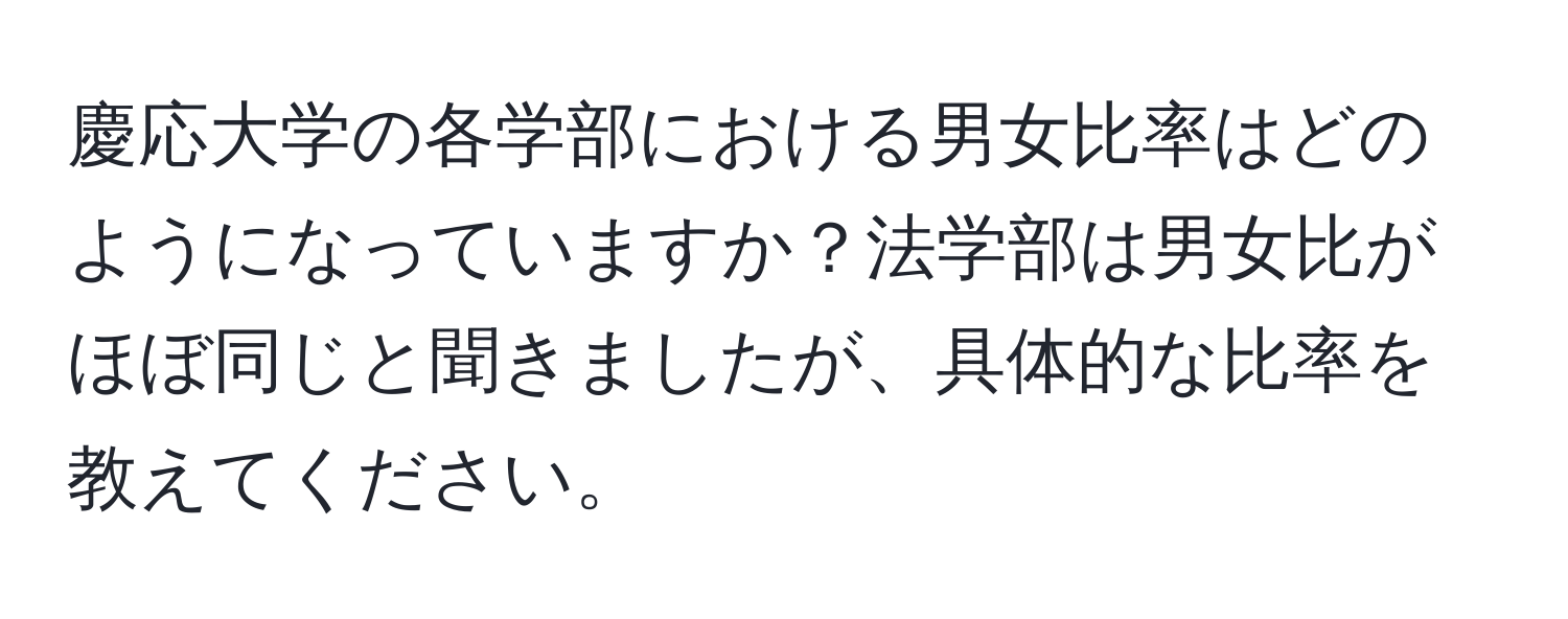 慶応大学の各学部における男女比率はどのようになっていますか？法学部は男女比がほぼ同じと聞きましたが、具体的な比率を教えてください。