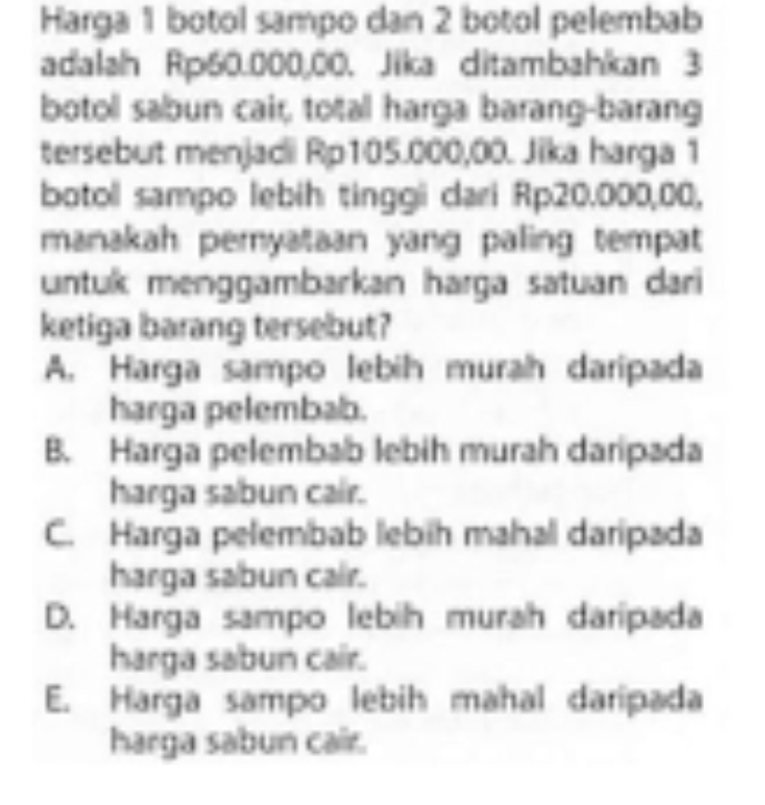 Harga 1 botol sampo dan 2 botol pelembab
adalah Rp60.000,00. Jika ditambahkan 3
botoll sabun cair, totall harga barang-barang
tersebut menjadi Rp105.000,00. Jika harga 1
botoll sampo lebih tinggi dari Rp20.000,00,
manakah pemyataan yang paling tempat
untuk menggambarkan harga satuan dari
ketiga barang tersebut?
A. Harga sampo lebih murah daripada
harga pelembab.
B. Harga pelembab lebih murah daripada
harga sabun cair.
C. Harga pelembab lebih mahall daripada
harga sabun cair.
D. Harga sampo lebih murah daripada
harga sabun cair.
E. Harga sampo lebih mahal daripada
harga sabun cair.