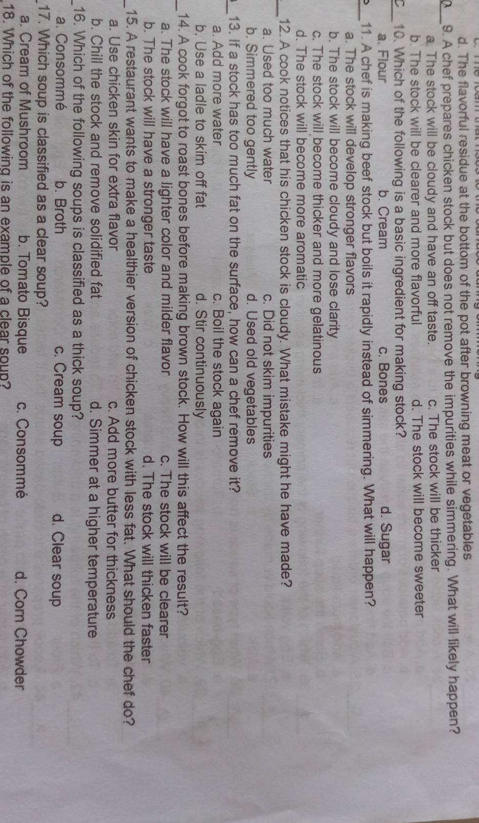 d. The flavorful residue at the bottom of the pot after browning meat or vegetables
_
9. A chef prepares chicken stock but does not remove the impurities while simmering. What will likely happen?
a. The stock will be cloudy and have an off taste. c. The stock will be thicker
b. The stock will be clearer and more flavorful d. The stock will become sweeter
_~ 10. Which of the following is a basic ingredient for making stock?
a. Flour b. Cream c. Bones d. Sugar
_
11. A chef is making beef stock but boils it rapidly instead of simmering. What will happen?
a. The stock will develop stronger flavors
b. The stock will become cloudy and lose clarity
c. The stock will become thicker and more gelatinous
d. The stock will become more aromatic
_12. A cook notices that his chicken stock is cloudy. What mistake might he have made?
a. Used too much water c. Did not skim impurities
b. Simmered too gently d. Used old vegetables
_
13. If a stock has too much fat on the surface, how can a chef remove it?
a. Add more water c. Boil the stock again
b. Use a ladle to skim off fat d. Stir continuously
_14. A cook forgot to roast bones before making brown stock. How will this affect the result?
a. The stock will have a lighter color and milder flavor c. The stock will be clearer
b. The stock will have a stronger taste d. The stock will thicken faster
_15. A restaurant wants to make a healthier version of chicken stock with less fat. What should the chef do?
a. Use chicken skin for extra flavor c. Add more butter for thickness
b. Chill the stock and remove solidified fat d. Simmer at a higher temperature
16. Which of the following soups is classified as a thick soup?
a. Consommé b. Broth c. Cream soup d. Clear soup
17. Which soup is classified as a clear soup?
a. Cream of Mushroom b. Tomato Bisque c. Consommé d. Corn Chowder
18. Which of the following is an example of a clear soup?