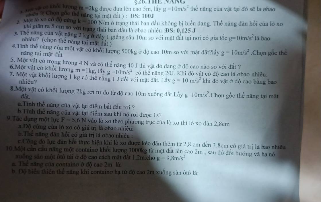 §26. THE NăNG
1. Mội vật có khối lượng m=2kg được đưa lên cao 5m, lấy g=10m/s^2 thể năng của vật tại đó sẽ la øbao
nhiềa ?( Chọn gốc thể năng tại mặt dất ) : ĐS: 100J
2. Một lò xo có độ cứng k=100N/m ở trạng thái ban đầu không bị biến dạng. Thế năng đàn hồi của lò xo
khi giān ra 5 cm so với trạng thái ban đầu là øbao nhiêu :ĐS: 0,125 J
3. Thế năng của vật nặng 2 kg ở đáy 1 giếng sâu 10m so với mặt đất tại nơi có gia tốc g=10m/s^2 là bao
nhiêu? (chọn thế năng tại mặt đất )
4.Tính thể năng của một vật có khổi lượng 500kg ở độ cao 10m so với mặt đất?lấy g=10m/s^2.Chọn gốc thể
năng tại mặt đất
5. Một vật có trọng lượng 4 N và có thể năng 40 J thì vật đó dang ở độ cao nào so với đất ?
6.Một vật có khổi lượng m=1kg , lấy g=10m/s^2 có thể năng 20J. Khi đó vật có độ cao là øbao nhiều:
7. Một vật khối lượng 1 kg có thế năng 1 J đối với mặt đất. Lấy g=10m/s^2 khi đó vật ở độ cao bằng bao
nhiêu?
8.Một vật có khối lượng 2kg rơi tự do từ độ cao 10m xuống đất.Lấy g=10m/s^2.Chọn gốc thế năng tại mặt
đất.
a Tính thế năng của vật tại điểm bắt đầu rơi ?
b.Tính thể năng của vật tại điểm sau khi nó rơi được 1s?
9.Tác dụng một lực F=5,6N vào lò xo theo phương trục của lò xo thì lò xo dãn 2,8cm
a.Độ cứng của lỏ xo có giá trị là øbao nhiêu:
b.Thể năng đàn hồi có giá trị là øbao nhiêu :
c.Công do lực đản hồi thực hiện khi lò xo được kéo dãn thêm từ 2,8 cm đến 3,8cm có giá trị là bao nhiêu
10.Một cần cầu nâng một containơ khối lượng 3000kg từ mặt đất lên cao 2m , sau đó đồi hướng và hạ nó
xuống sản một ôtô tải ở độ cao cách mặt đất 1,2m.cho g=9,8m/s^2
a. Thể năng của containở ở độ cao 2m là:
b. Độ biển thiên thể năng khi containơ hạ từ độ cao 2m xuống sản ôtô là: