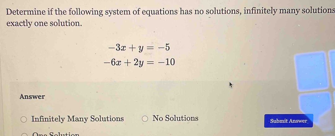 Determine if the following system of equations has no solutions, infinitely many solutions
exactly one solution.
-3x+y=-5
-6x+2y=-10
Answer
Infinitely Many Solutions No Solutions Submit Answer
On e Seluti