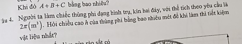 Khi đó A+B+C bằng bao nhiêu? 
âu 4. Người ta làm chiếc thùng phi dạng hình trụ, kín hai đáy, với thể tích theo yêu cầu là
2π (m^3). Hỏi chiều cao ½ của thùng phi bằng bao nhiêu mét đề khi làm thì tiết kiệm 
vật liệu nhất? 
sắt có