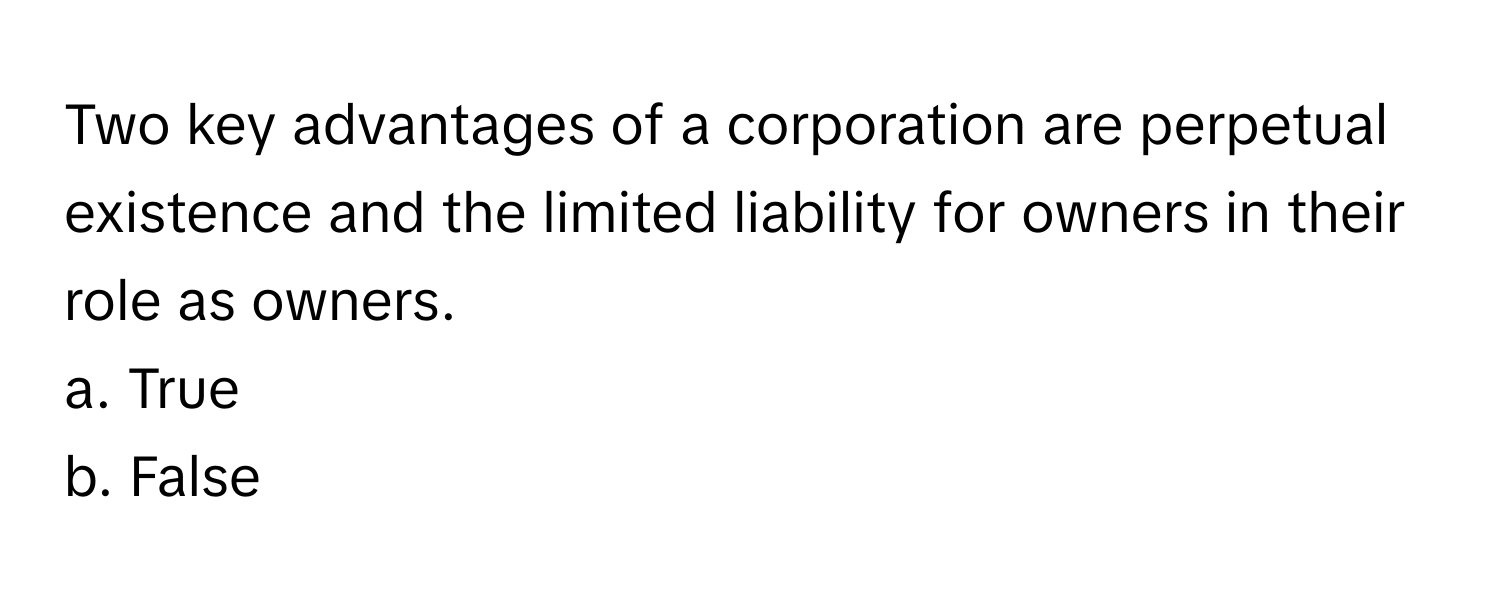 Two key advantages of a corporation are perpetual existence and the limited liability for owners in their role as owners. 
a. True
b. False