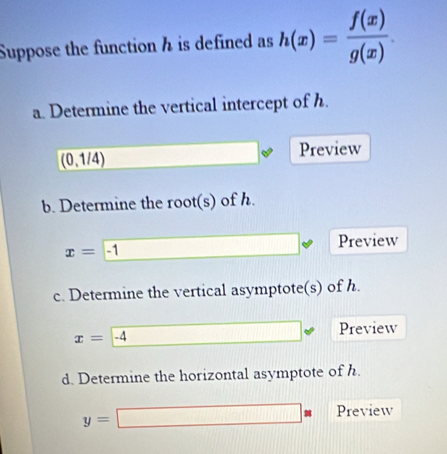 Suppose the function h is defined as h(x)= f(x)/g(x) . 
a. Determine the vertical intercept of h.
(0,1/4)
Preview 
b. Determine the root(s) of h. 
Preview
x=-1
c. Determine the vertical asymptote(s) of h. 
Preview
x=-4
d. Determine the horizontal asymptote of h.
y=□ Preview