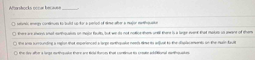 Aftershocks occur because _.
seismic energy continues to build up for a period of time after a major earthquake
there are always small earthquakes on major faults, but we do not notice them until there is a large event that makes us aware of them
the area surrounding a region that experienced a large earthquake needs time to adjust to the displacements on the main fault
the day after a large earthquake there are tidal forces that continue to create additional earthquakes