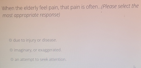 When the elderly feel pain, that pain is often...(Please select the
most appropriate response)
due to injury or disease.
imaginary, or exaggerated.
an attempt to seek attention.