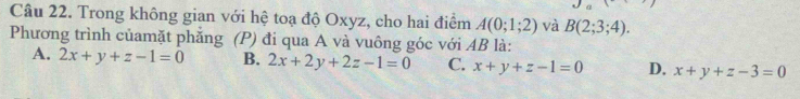 Trong không gian với hệ toạ độ Oxyz, cho hai điểm A(0;1;2) và B(2;3;4). 
Phương trình củamặt phăng (P) đi qua A và vuông góc với AB là:
A. 2x+y+z-1=0 B. 2x+2y+2z-1=0 C. x+y+z-1=0 D. x+y+z-3=0