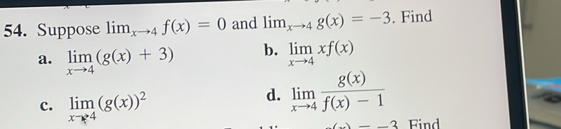 Suppose lim_xto 4f(x)=0 and lim _xto 4g(x)=-3. Find 
a. limlimits _xto 4(g(x)+3)
b. limlimits _xto 4xf(x)
c. limlimits _xto 4(g(x))^2
d. limlimits _xto 4 g(x)/f(x)-1 
-)-3 Find