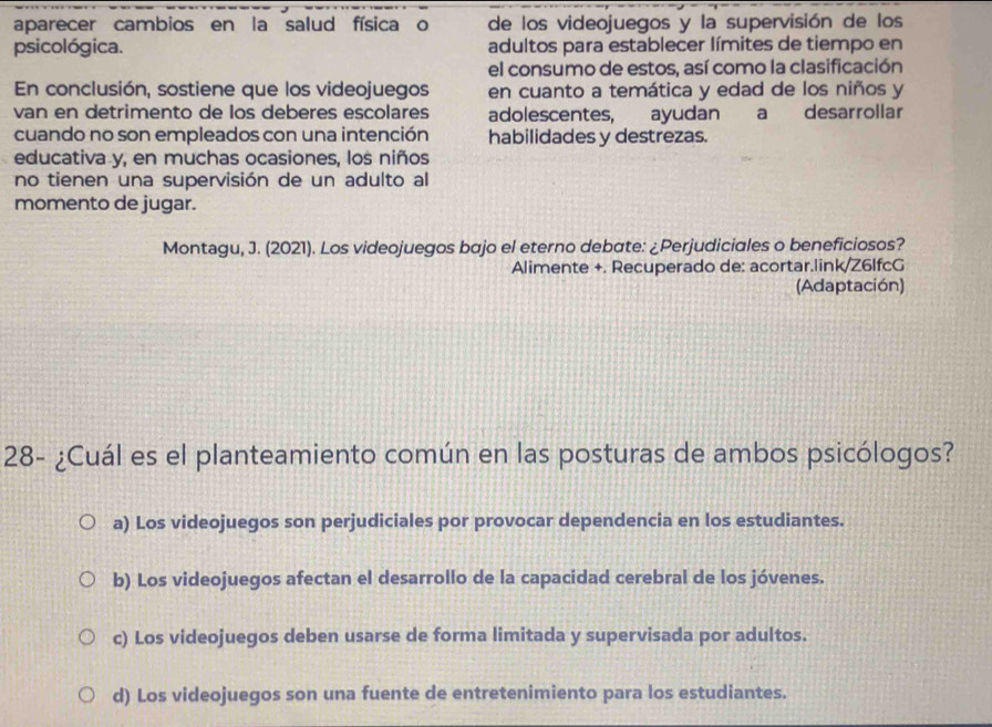 aparecer cambios en la salud física o de los videojuegos y la supervisión de los
psicológica. adultos para establecer límites de tiempo en
el consumo de estos, así como la clasificación
En conclusión, sostiene que los videojuegos en cuanto a temática y edad de los niños y
van en detrimento de los deberes escolares adolescentes, ayudan a desarrollar
cuando no son empleados con una intención habilidades y destrezas.
educativa y, en muchas ocasiones, los niños
no tienen una supervisión de un adulto al
momento de jugar.
Montagu, J. (2021). Los videojuegos bajo el eterno debate: ¿Perjudiciales o beneficiosos?
Alimente +. Recuperado de: acortar.link/Z6IfcG
(Adaptación)
28- ¿Cuál es el planteamiento común en las posturas de ambos psicólogos?
a) Los videojuegos son perjudiciales por provocar dependencia en los estudiantes.
b) Los videojuegos afectan el desarrollo de la capacidad cerebral de los jóvenes.
c) Los videojuegos deben usarse de forma limitada y supervisada por adultos.
d) Los videojuegos son una fuente de entretenimiento para los estudiantes.