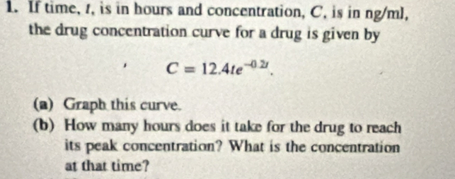 If time, , is in hours and concentration, C, is in ng/ml, 
the drug concentration curve for a drug is given by
C=12.4te^(-0.2t). 
(a) Graph this curve. 
(b) How many hours does it take for the drug to reach 
its peak concentration? What is the concentration 
at that time?