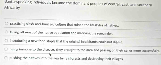 Bantu-speaking individuals became the dominant peoples of central, East, and southern
Africa by
practicing slash-and-burn agriculture that ruined the lifestyles of natives.
killing off most of the native population and marrying the remainder.
introducing a new food staple that the original inhabitants could not digest.
being immune to the diseases they brought to the area and passing on their genes more successfully.
pushing the natives into the nearby rainforests and destroying their villages.