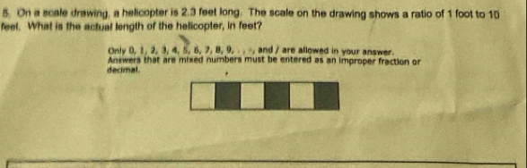 On a scale drawing, a helicopter is 2.3 feet long. The scale on the drawing shows a ratio of 1 foot to 10
feel. What is the actual length of the helicopter, in feet? 
Only 0, 1, 2, 3, 4, 5, 6, 7, 8, 9, . . -, and / are allowed in your answer. 
Answers that are mixed numbers must be entered as an improper fraction or 
decimal.