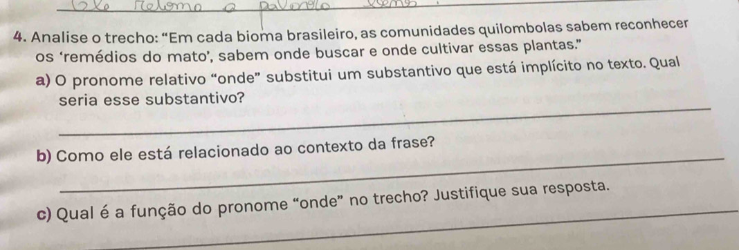 Analise o trecho: “Em cada bioma brasileiro, as comunidades quilombolas sabem reconhecer 
os ‘remédios do mato’, sabem onde buscar e onde cultivar essas plantas.” 
a) O pronome relativo “onde” substitui um substantivo que está implícito no texto. Qual 
_ 
seria esse substantivo? 
_ 
b) Como ele está relacionado ao contexto da frase? 
_ 
c) Qual é a função do pronome “onde” no trecho? Justifique sua resposta.