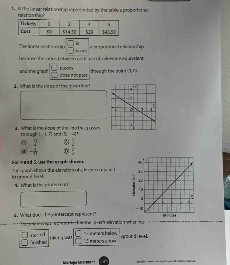 Is the linear relationship represented by the table a proportional
relationship?
□ is a proportional relationship
The linear relationship □ is not
because the ratios between each pair of values are equivalent
□ passes through the point (0,0). 
and the graph □ does not pass
2. What is the slope of the given line?
3. What is the slope of the line that passes
through (-1,7) and (3,-4) ?
Ⓐ - 11/4  C  3/2 
- 4/11  D  2/3 
For 4 and 5, use the graph shown. 
The graph shows the elevation of a hiker compared 
to ground level.
4. What is the y-intercept?
5. What does the y-intercept represent? 
The y-intercept represents that the hiker's elevation when he
started 15 meters below ground level.
finished hiking was
15 meters above
Mid-Topic Assessment 1 of 1 Copyright & Savvas Leaming Company LLC, All Rights Reserved.