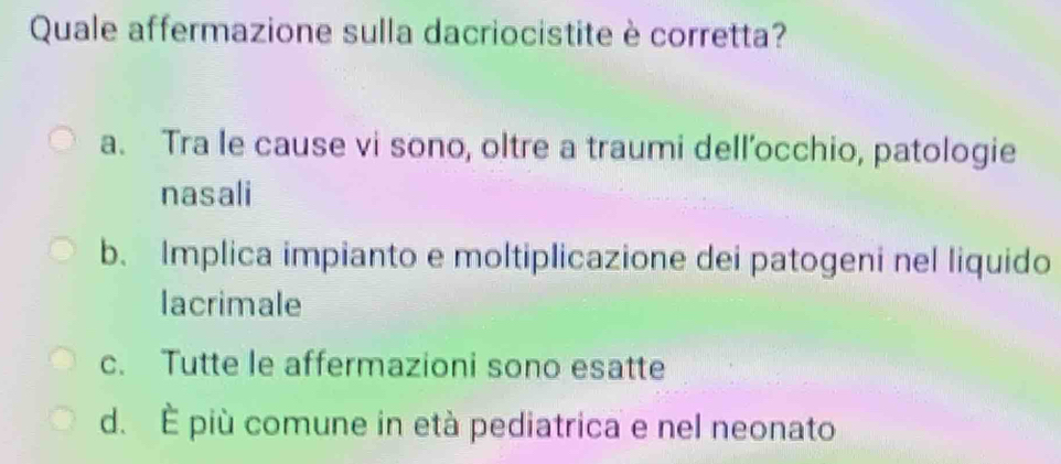 Quale affermazione sulla dacriocistite è corretta?
a. Tra le cause vi sono, oltre a traumi dell’occhio, patologie
nasali
b. Implica impianto e moltiplicazione dei patogeni nel liquido
lacrimale
c. Tutte le affermazioni sono esatte
d. È più comune in età pediatrica e nel neonato