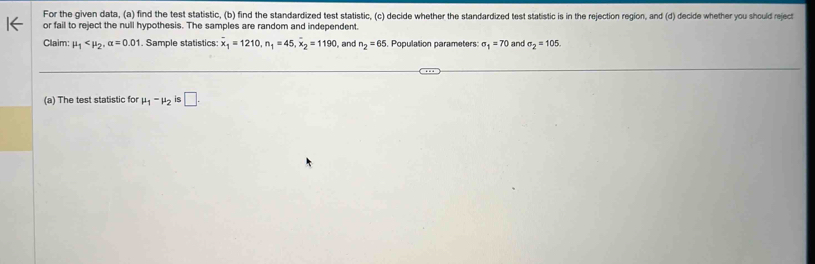 For the given data, (a) find the test statistic, (b) find the standardized test statistic, (c) decide whether the standardized test statistic is in the rejection region, and (d) decide whether you should reject 
or fail to reject the null hypothesis. The samples are random and independent. 
Claim: mu _1 , alpha =0.01. Sample statistics overline x_1=1210, n_1=45, overline x_2=1190 and n_2=65. Population parameters: sigma _1=70 and sigma _2=105
(a) The test statistic for mu _1-mu _2 is □.