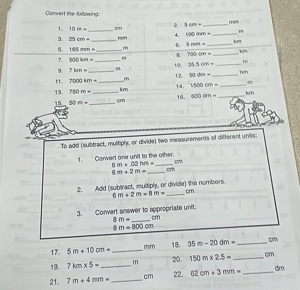 Convert the following: 
1、 10m= _ cm
2. 5cm= _ mm
4、 100mm= _ m
3. 25cm= _ mm
6. 5mm= _ km
5、 165mm= _ m
8. 700cm= _  km
7. 500km= _ m
10. 35.5cm= _ m
9. 7km= m
11. 7000km= _  m 12, 50dm= _ hm
13. 750m= _  _ km 14. 1500cm= _ m
15. 50m= _  cm 16. 600dm= _ km
To add (subtract, multiply, or divide) two measurements of different units: 
1. Convert one unit to the other.
6m+.02hm= _ cm
6m+2m= _ cm
2. Add (subtract, multiply, or divide) the numbers.
6m+2m=8m= _ cm
3. Convert answer to appropriate unit.
8m= _  cm
8m=800cm
17. 5m+10cm= _ mm 18. 35m-20dm= _ 
cm
20. 150m* 2.5=
19. 7km* 5= _ m _ cm
21. 7m+4mm= _ cm 22. 62cm+3mm= _ dm